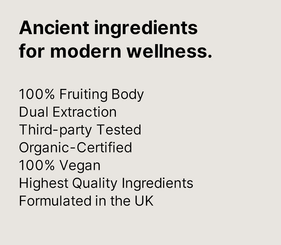 Ancient ingredients for modern wellness. 100% Fruiting Body, Dual Extraction, Third-party Tested, Organic-Certified, 100% Vegan, Highest Quality Ingredients, Formulated in the UK