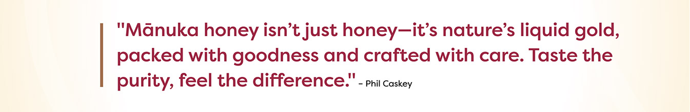 Manuka honey isn't just honey - it's nature's liquid gold, packed with goodness and crafted with care. Taste the purity, feel the difference. - Phil Caskey