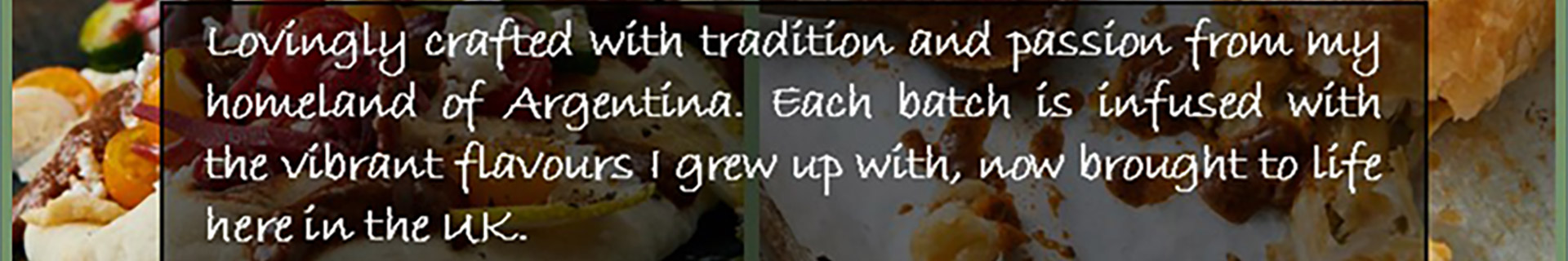 Lovingly crafted with tradition and passion from my homeland of Argentina. Each batch is infused with the vibrant flavours I grew up with, now brought to life here in the UK.