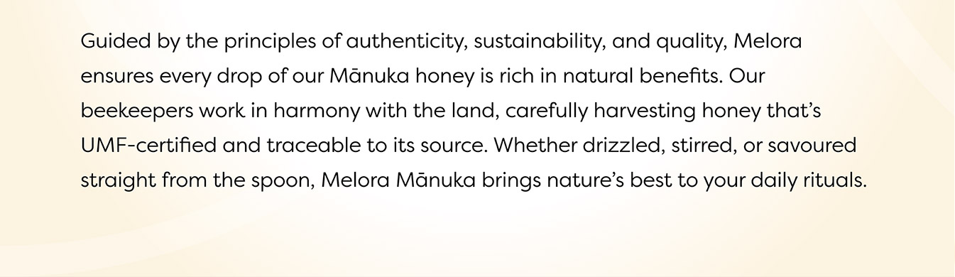 Guided by the principles of authenticity, sustainability, and quality, Melora ensures every drop of our Manuka honey is rich in natural benefits. Our beekeepers work in harmony with the land, carefully harvesting honey that's UMF-cerfified and traceable to its source. Whether drizzled, stirred or savoured straight from the spoon, Melora Manuka brings nature's best to your daily rituals.