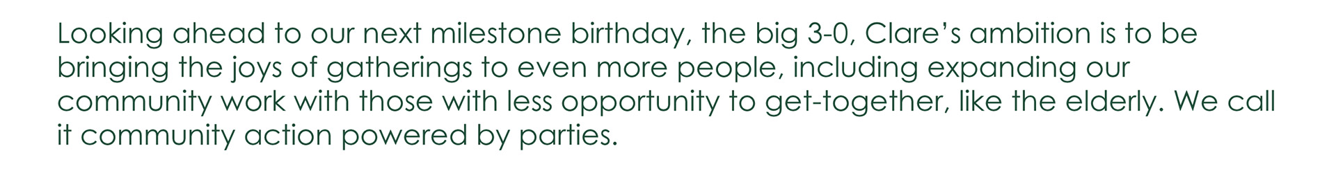 Looking ahead to our next milestone birthday, the big 3-0, Clare's ambition is to be bringing the joys of gatherings to even more people, including expanding our community work with those with less opportunity to get-together, like the elderly. We call it community action powered by parties.