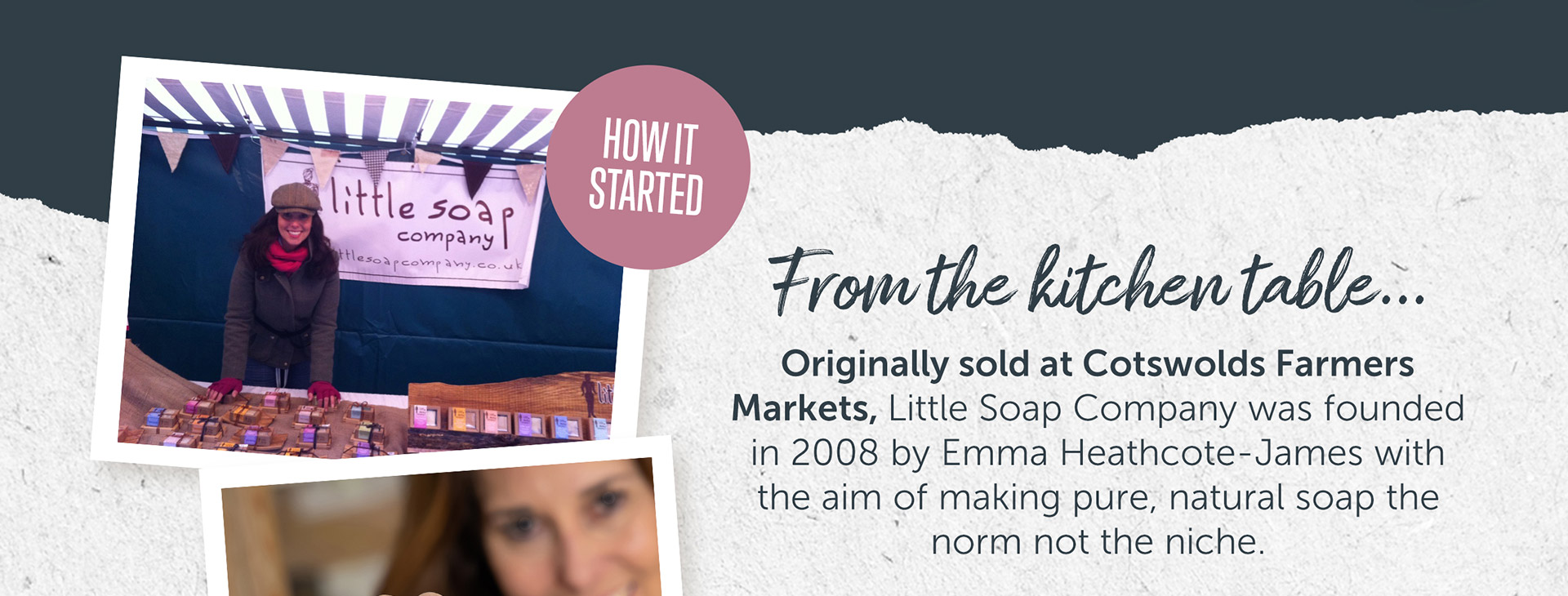 From the kitchen table... Originally sold at Cotswolds Farmers Markets, Little Soap Company was founded in 2008 by Emma Heathcote-James with the aim of making pure, natural soap the norm not the niche.