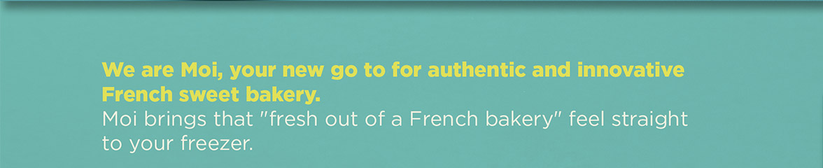 We are Moi, your new go to for authentic and innovative French sweet bakery. Moi brings that 'fresh out of a French bakery' feel straight to your freezer.