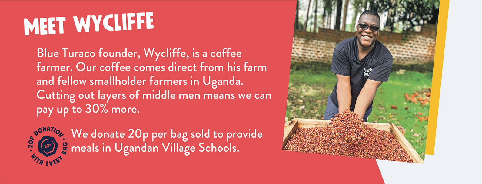 Blue Turaco founder, Wycliffe, is a coffee farmer. Our coffee comes direct from his farm and fellow smallholder farmers in Uganda. Cutting out layers of middle men means we can pay up to 30% more. We donate 20p per bag sold to provide meals in Ugandan Village Schools.