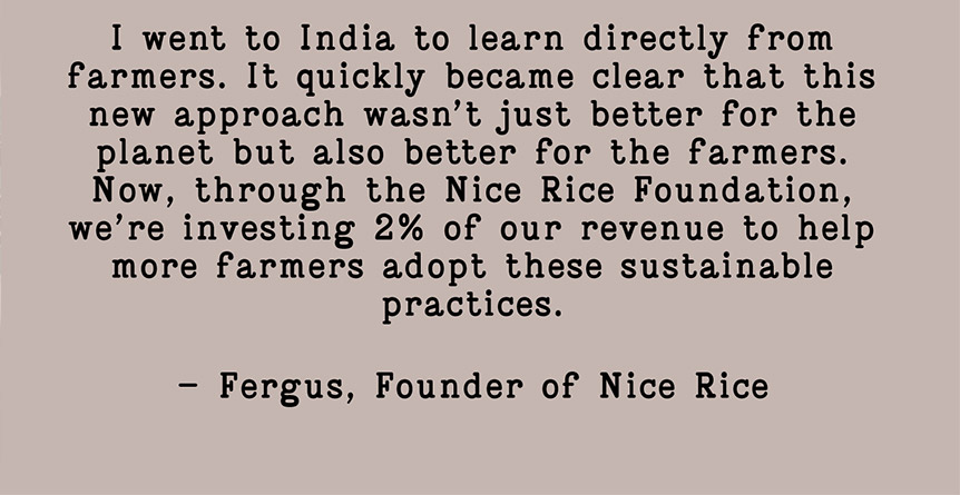 I went to India to learn directly from farmers. It quickly became clear that this new approach wasn't just better for the planet but also better for the farmers. Now, through the Nice Rice Foundation, we're investing 2% of our revenue to help more farmers adopt these sustainable practices. - Fergus, Founder of Nice Rice