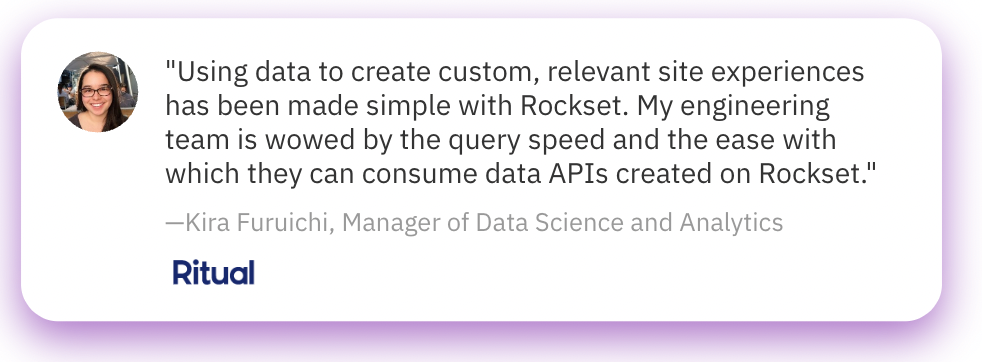 Using data to create custom, relevant site experiences has been made simple with Rockset. My engineering team is wowed by the query speed and the ease with which they can consume data APIs created on Rockset. - Kira Furuichi, Manager of Data Science and Analytics, Ritual.com