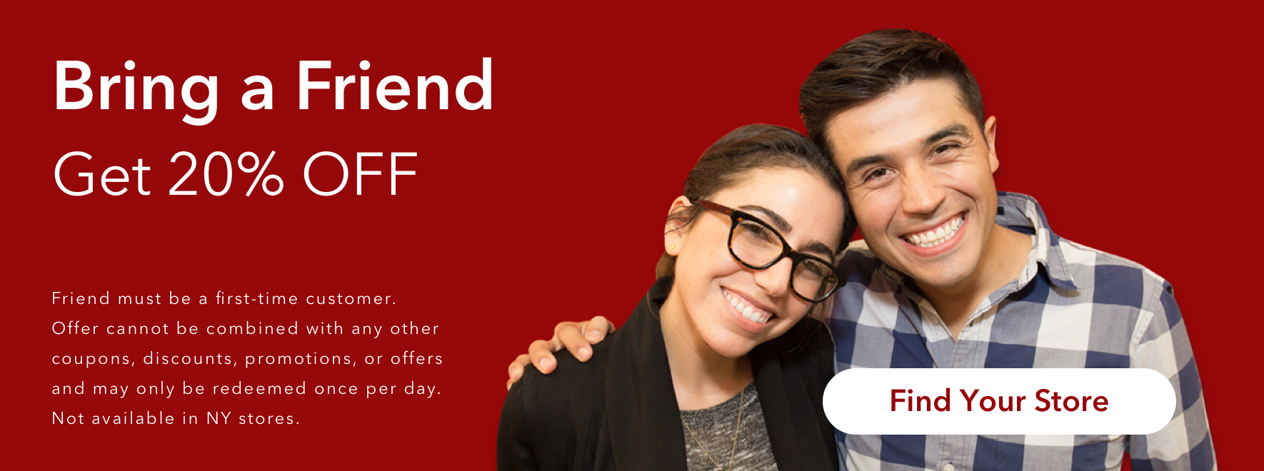 Bring a Friend. Get 20% Off. Friend must be a first-time customer. Offer cannot be combined with any other coupons, discounts, promotions, or offers and may only be redeemed once per day. Not available in NY stores.