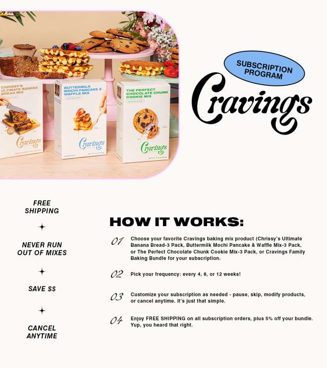 Cravings Subscription Program.

Free Shipping. Never run out of mixes. Save Money. Cancel Anytime.

How it works. Step 1. Choose your favorite Cravings baking mix product. Chrissy's Ultimate Banana Bread 3 Pack. Buttermilk Mochi Pancake and Waffle Mix 3 Pack. Or The Perfect Chocolate Chunk Cookie Mix 3 Pack. Or Cravings Family Baking Bundle for your subscription.

Step 2. Pick your frequency: every 4, 8, or 12 weeks!

Step 3. Customize your subscription as needed - pause, skip, modify products, or cancel anytime. It's just that simple.

Step 4. Enjoy FREE SHIPPING on all subscription orders, plus 5% off your bundle. Yup, you heard that right. 