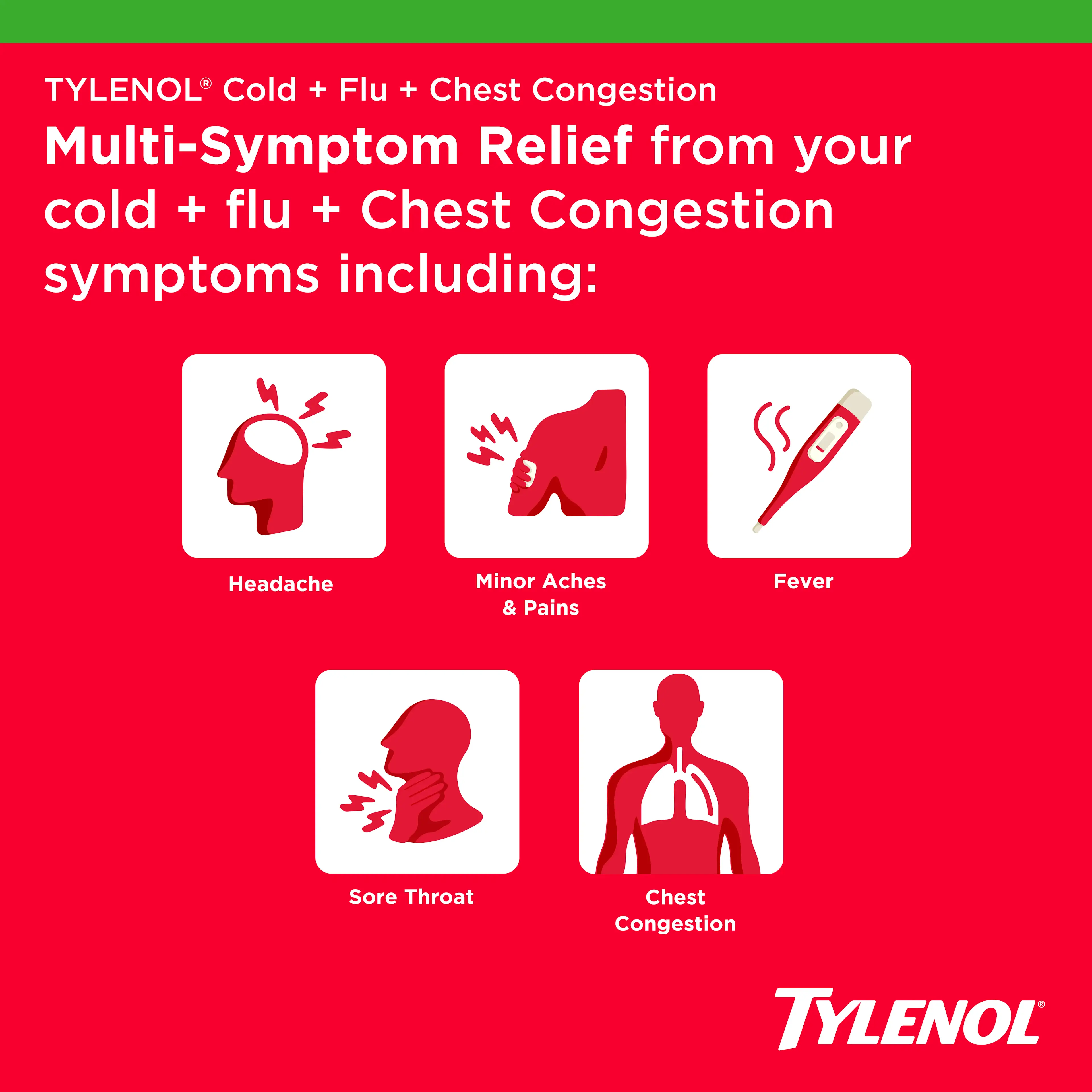 multi-symptom relief from cold, flu, and chest congestion symptoms, which include:Headache, Minor Aches & Pains, Fever, Sore Throat, Chest Congestion