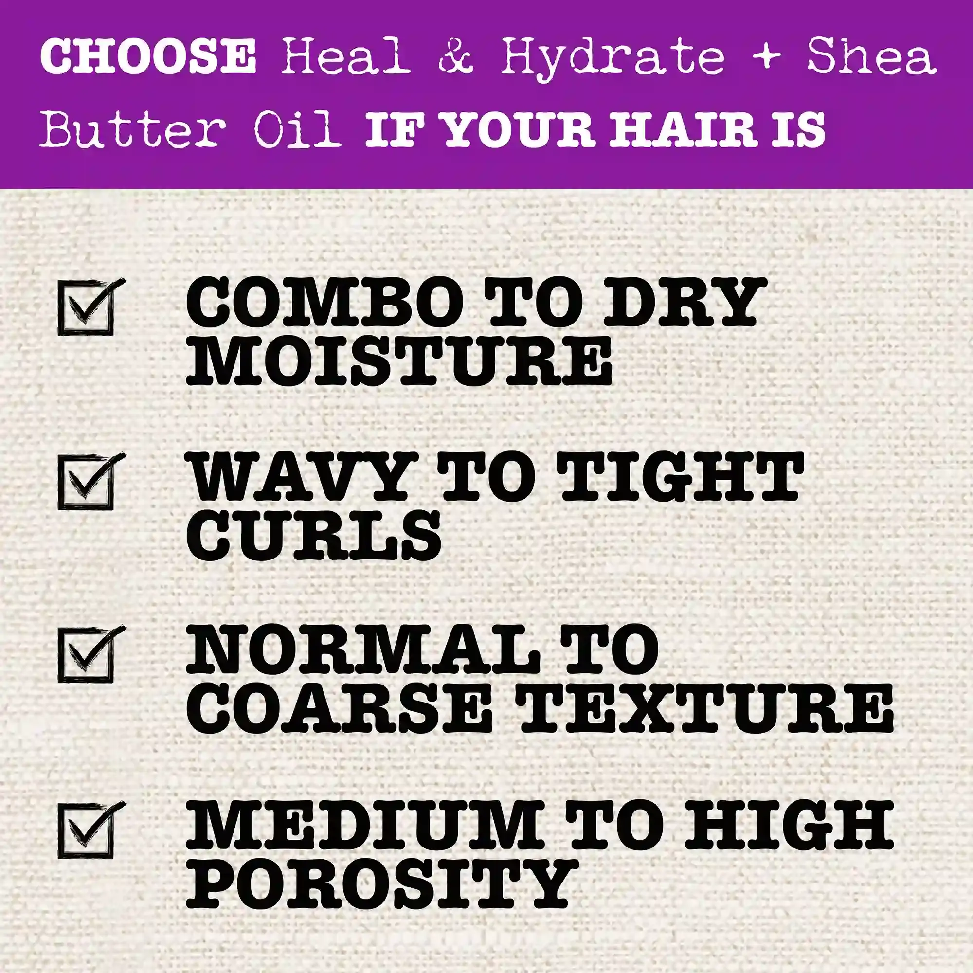 Choose Heal & Hydrate + Shea Butter Oil if your hair is Combo to Dry Moisture; Wavy to Tight Curls, Normal to Coarse Texture, Medium to High Porosity