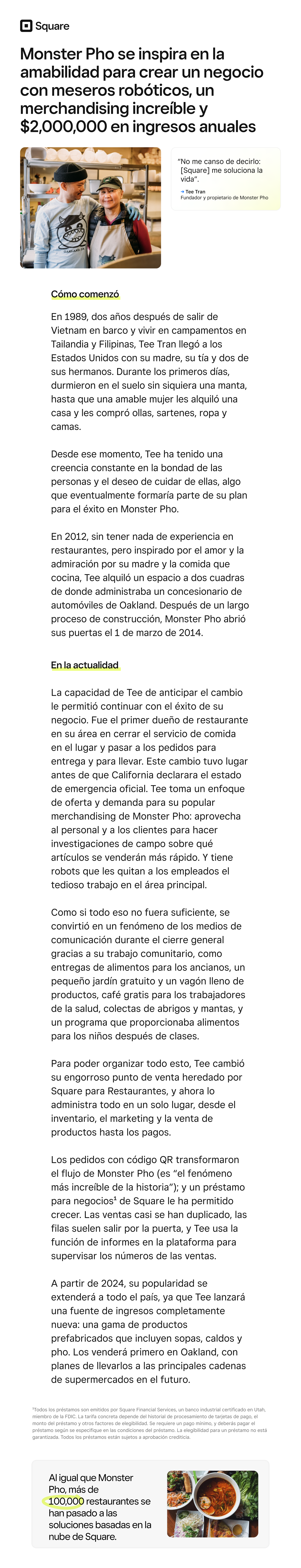 Monster Pho se inspira en la amabilidad para crear un negocio con meseros robóticos, un merchandising increíble y $2,000,000 en ingresos anuales

“No me canso de decirlo: Square me soluciona la vida”.

→ Tee Tran  
 Fundador y propietario de Monster Pho

Cómo comenzó

En 1989, dos años después de salir de Vietnam en barco y vivir en campamentos en Tailandia y Filipinas, Tee Tran llegó a los Estados Unidos con su madre, su tía y dos de sus hermanos. Durante los primeros días, durmieron en el suelo sin siquiera una manta, hasta que una amable mujer les alquiló una casa y les compró ollas, sartenes, ropa y camas.

Desde ese momento, Tee ha tenido una creencia constante en la bondad de las personas y el deseo de cuidar de ellas, algo que eventualmente formaría parte de su plan para el éxito en Monster Pho.

En 2012, sin tener nada de experiencia en restaurantes, pero inspirado por el amor y la admiración por su madre y la comida que cocina, Tee alquiló un espacio a dos cuadras de donde administraba un concesionario de automóviles de Oakland. Después de un largo proceso de construcción, Monster Pho abrió sus puertas el 1 de marzo de 2014.

En la actualidad

La capacidad de Tee de anticipar el cambio le permitió continuar con el éxito de su negocio. Fue el primer dueño de restaurante en su área en cerrar el servicio de comida en el lugar y pasar a los pedidos para entrega y para llevar. Este cambio tuvo lugar antes de que California declarara el estado de emergencia oficial. Tee toma un enfoque de oferta y demanda para su popular merchandising de Monster Pho: aprovecha al personal y a los clientes para hacer investigaciones de campo sobre qué artículos se venderán más rápido. Y tiene robots que les quitan a los empleados el tedioso trabajo en el área principal.

Como si todo eso no fuera suficiente, se convirtió en un fenómeno de los medios de comunicación durante el cierre general gracias a su trabajo comunitario, como entregas de alimentos para los ancianos, un pequeño jardín gratuito y un vagón lleno de productos, café gratis para los trabajadores de la salud, colectas de abrigos y mantas, y un programa que proporcionaba alimentos para los niños después de clases.

Para poder organizar todo esto, Tee cambió su engorroso punto de venta heredado por Square para Restaurantes, y ahora lo administra todo en un solo lugar, desde el inventario, el marketing y la venta de productos hasta los pagos.

Los pedidos con código QR transformaron el flujo de Monster Pho (es “el fenómeno más increíble de la historia”); y un préstamo para negocios¹ de Square le ha permitido crecer. Las ventas casi se han duplicado, las filas suelen salir por la puerta, y Tee usa la función de informes en la plataforma para supervisar los números de las ventas.

A partir de 2024, su popularidad se extenderá a todo el país, ya que Tee lanzará una fuente de ingresos completamente nueva: una gama de productos prefabricados que incluyen sopas, caldos y pho. Los venderá primero en Oakland, con planes de llevarlos a las principales cadenas de supermercados en el futuro.

¹Todos los préstamos son emitidos por Square Financial Services, un banco industrial certificado en Utah, miembro de la FDIC. La tarifa concreta depende del historial de procesamiento de tarjetas de pago, el monto del préstamo y otros factores de elegibilidad. Se requiere un pago mínimo, y deberás pagar el préstamo según se especifique en las condiciones del préstamo. La elegibilidad para un préstamo no está garantizada. Todos los préstamos están sujetos a aprobación crediticia.

Al igual que Monster Pho, más de 100,000 restaurantes se han pasado a las soluciones basadas en la nube de Square.