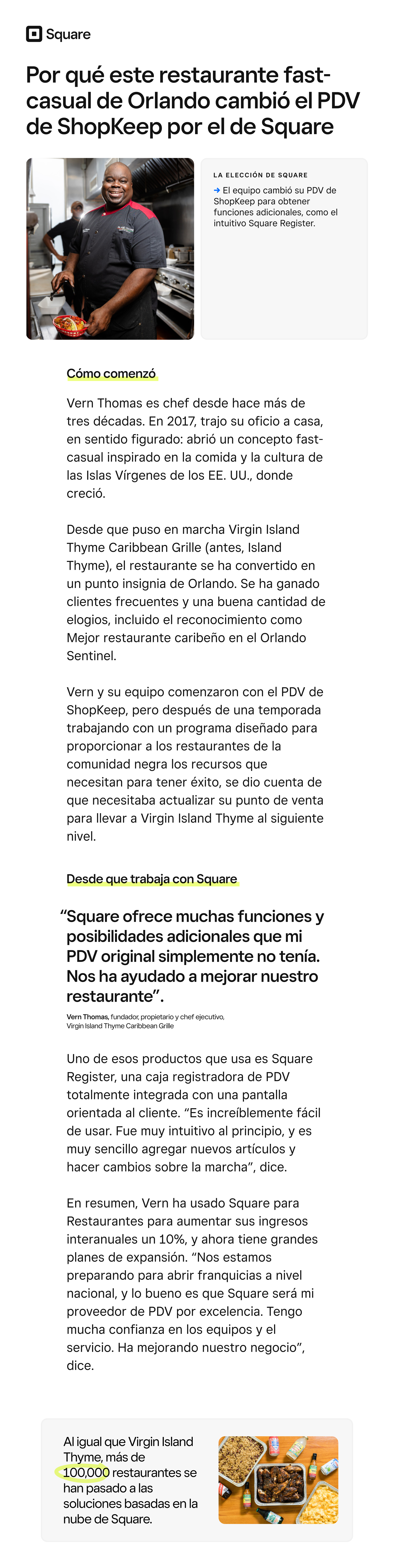 El restaurante fast-casual de Orlando que aumentó un 10% los ingresos interanuales y se estableció como franquicia a nivel nacional →

Por qué este restaurante fast-casual de Orlando cambió el PDV de ShopKeep por el de Square

La elección de Square

→ El equipo cambió su PDV de ShopKeep para obtener funciones adicionales, como el intuitivo Square Register.

Cómo comenzó

Vern Thomas es chef desde hace más de tres décadas. En 2017, trajo su oficio a casa, en sentido figurado: abrió un concepto fast-casual inspirado en la comida y la cultura de las Islas Vírgenes de los EE. UU., donde creció.

Desde que puso en marcha Virgin Island Thyme Caribbean Grille (antes, Island Thyme), el restaurante se ha convertido en un punto insignia de Orlando. Se ha ganado clientes frecuentes y una buena cantidad de elogios, incluido el reconocimiento como Mejor restaurante caribeño en el Orlando Sentinel.

Vern y su equipo comenzaron con el PDV de ShopKeep, pero después de una temporada trabajando con un programa diseñado para proporcionar a los restaurantes de la comunidad negra los recursos que necesitan para tener éxito, se dio cuenta de que necesitaba actualizar su punto de venta para llevar a Virgin Island Thyme al siguiente nivel.

“Square ofrece muchas funciones y posibilidades adicionales que mi PDV original simplemente no tenía. Nos ha ayudado a mejorar nuestro restaurante”.

Vern Thomas, fundador, propietario y chef ejecutivo,  
 Virgin Island Thyme Caribbean Grille

Desde que trabaja con Square

Uno de esos productos que usa es Square Register, una caja registradora de PDV totalmente integrada con una pantalla orientada al cliente. “Es increíblemente fácil de usar. Fue muy intuitivo al principio, y es muy sencillo agregar nuevos artículos y hacer cambios sobre la marcha”, dice.

En resumen, Vern ha usado Square para Restaurantes para aumentar sus ingresos interanuales un 10%, y ahora tiene grandes planes de expansión. “Nos estamos preparando para abrir franquicias a nivel nacional, y lo bueno es que Square será mi proveedor de PDV por excelencia. Tengo mucha confianza en los equipos y el servicio. Ha mejorando nuestro negocio”, dice.

Al igual que Virgin Island Thyme, más de 100,000 restaurantes se han pasado a las soluciones basadas en la nube de Square.