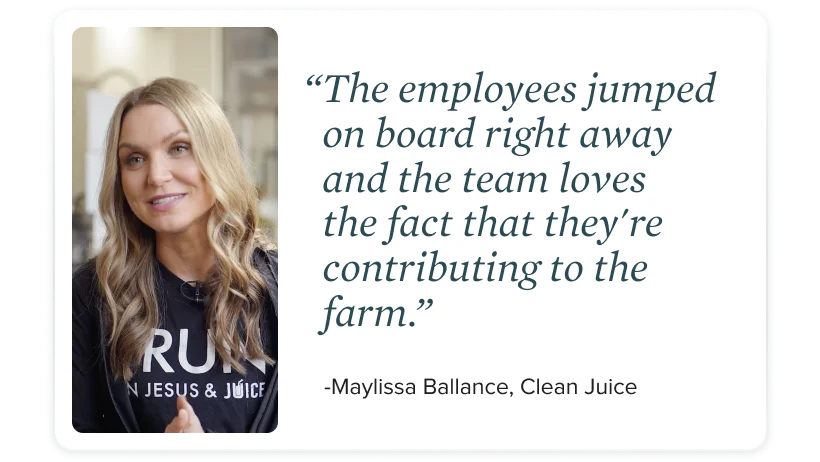 "The employees jumped right on board right away and the team loves the fact that they're contributing to the farm." - Maylissa Ballance, Clean Juice