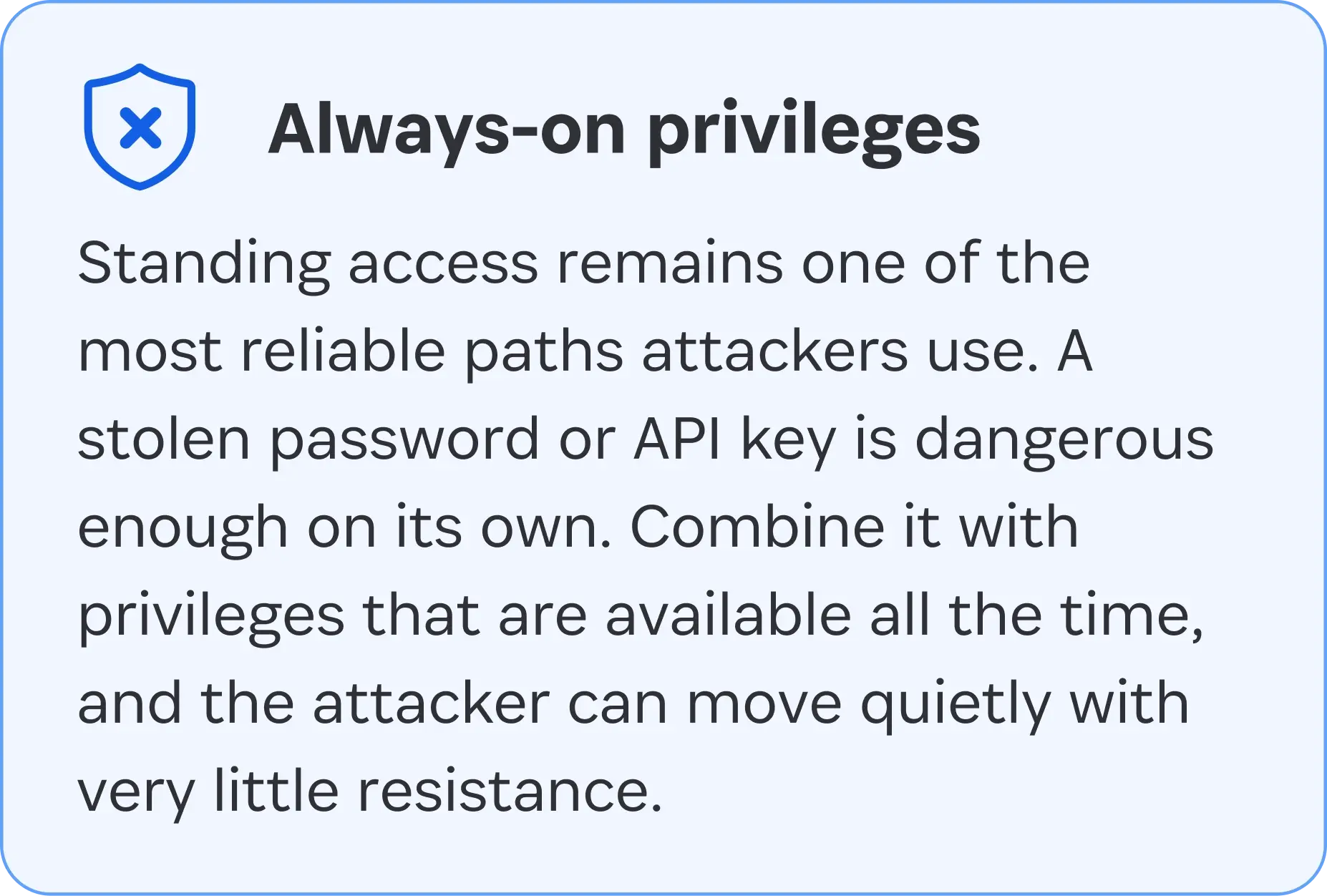 Always-on privileges: Standing access remains one of the most reliable paths attackers use. A stolen password or API key is dangerous enough on its own. Combine it with privileges that are available all the time, and the attacker can move quietly with very little resistance. 