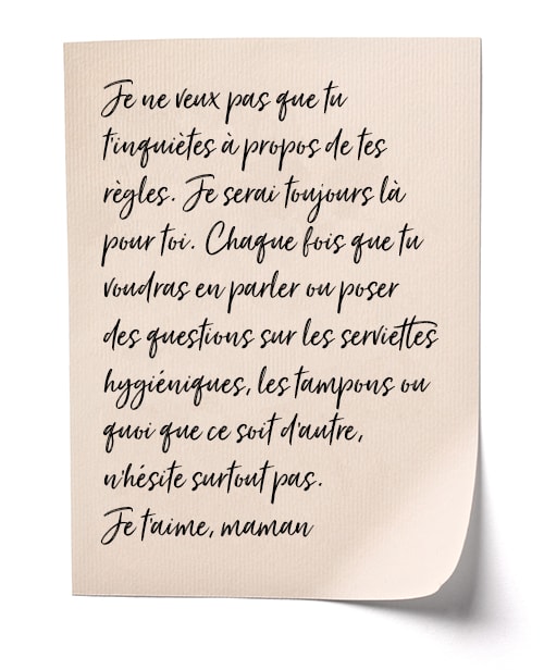 Je ne veux pas gue tu t'inquiètes à propos de tes règles. Je serai toujours là pour toi. Chague fois gue tu voudras en parler ou poser des questions sur les serviettes hygiénigues, les tampons ou quoi que ce soit d'autre, n'hésite surtout pas. Je t'aime, maman