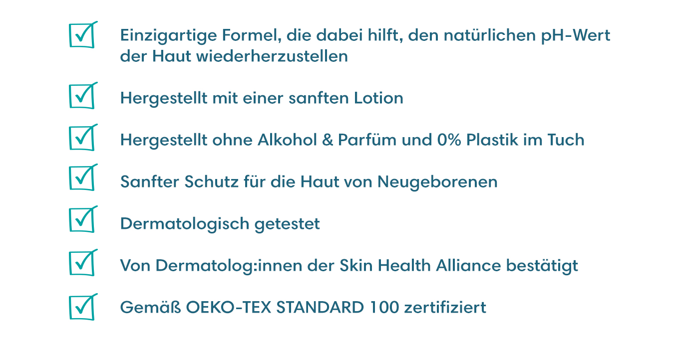 Einzigartige Formel, die dabei hilft, den natürlichen pH-Wert der Haut wiederherzustellen, Hergestellt mit einer sanften Lotion, Hergestellt ohne Alkohol & Parfüm und 0% Plastik im Tuch, Sanfter Schutz für die Haut von Neugeborenen, Dermatologisch getestet,  Von Dermatolog:innen der Skin Health Alliance bestätigt, Gemäß OEKO-TEX STANDARD 100 zertifiziert