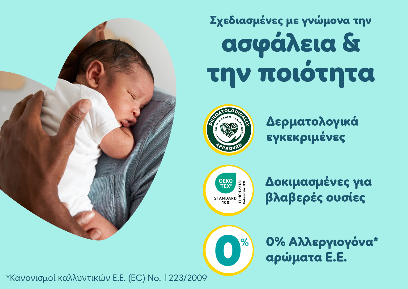  Ένα μωράκι είναι στην αγκαλιά του γονιού του. Σε βεραμάν φόντο αναγράφονται τα εξής χαρακτηριστικά: «Σχεδιασμένες με γνώνομα την ασφάλεια & την ποιότητα                                                                                          Δερματολογικά εγκεκριμένες                               Δοκιμασμένες για βλαβερές ουσίες, 0% Αλλεργιογόνα αρώματα Ε.Ε.                          με αποποίηση ευθυνών τη φράση: Κανονισμοί καλλυντικών Ε.Ε. (EC) No. 1223/2009».