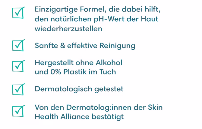 • Einzigartige Formel, die den natürlichen pH-Wert der Haut wiederherstellen kann
• Sanfte & effektive Reinigung
• Hergestellt ohne Alkohol und 0% Plastik im Tuch
• Dermatologisch getestet
• Von den Dermatolog:innen der Skin Health Alliance bestätigt