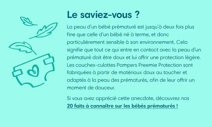 Le saviez-vous? La peau d’un bébé prématuré est jusqu’à deux fois plus fine que celle d’un bébé né à terme, et donc particulièrement sensible à son environnement. Cela signifie que tout ce qui entre en contact avec la peau d’un prématuré doit être doux et lui offrir une protection légère. Les couches-culottes Pampers Preemie Protection sont fabriquées à partir de matériaux doux au toucher et adaptés à la peau des prématurés, afin de leur offrir un moment de douceur.
Si vous avez apprécié cette anecdote, découvrez nos « 20 faits à connaître sur les bébés prématurés » !