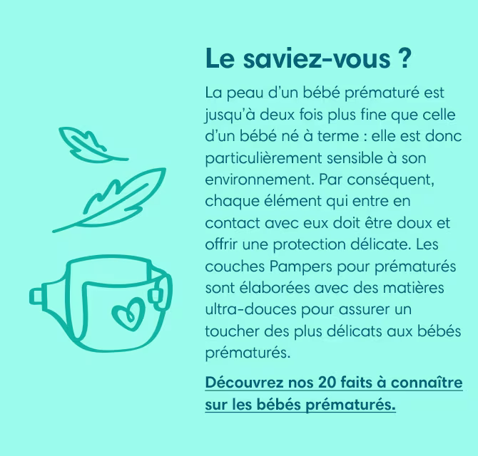 La peau d’un bébé prématuré est jusqu’à deux fois plus fine que celle d’un bébé né à terme : elle est donc particulièrement sensible à son environnement. Par conséquent, chaque élément qui entre en contact avec eux doit être doux et offrir une protection délicate. Les couches Pampers pour prématurés sont élaborées avec des matières ultra-douces pour assurer un toucher des plus délicats aux bébés prématurés.
Découvrez nos 20 faits à connaître sur les bébés prématurés.