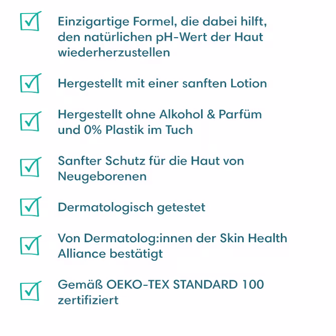 - Einzigartige Formel, die dabei hilft, den natürlichen pH-Wert der Haut wiederherzustellen
- Hergestellt mit einer sanften Lotion
- Hergestellt ohne Alkohol & Parfüm und 0% Plastik im Tuch  
- Sanfter Schutz für die Haut von Neugeborenen
- Dermatologisch getestet
- Von Dermatolog:innen der Skin Health Alliance bestätigt
- Gemäß OEKO-TEX STANDARD 100 zertifiziert