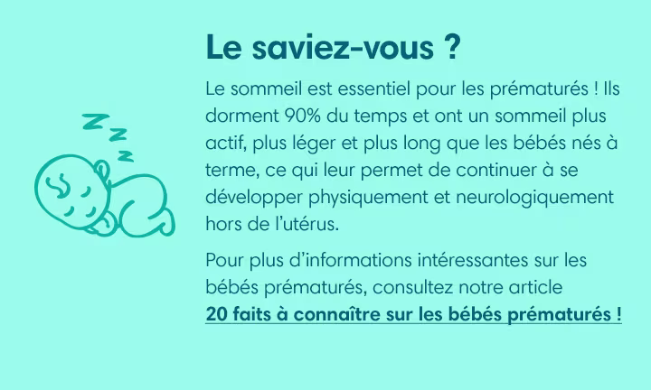 Le sommeil est essentiel pour les prématurés ! Ils dorment 90% du temps et ont un sommeil plus actif, plus léger et plus long que les bébés nés à terme, ce qui leur permet de continuer à se développer physiquement et neurologiquement hors de l’utérus.  
Pour plus d’informations intéressantes sur les bébés prématurés, consultez notre article « 20 faits à connaître sur les bébés prématurés » ! 
