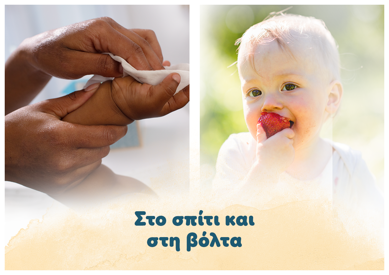 Η φωτογραφία χωρίζεται σε δύο τμήματα. Στο πρώτο τμήμα δύο ενήλικα χέρια κρατάνε το χέρι ενός μωρού και το καθαρίζουν με μωρομάντηλο. Στο δεύτερο ένα μωράκι είναι σε εξωτερικό χώρο και τρώει κάτι. Αναγράφεται το κείμενο: «στο σπίτι και στη βόλτα».