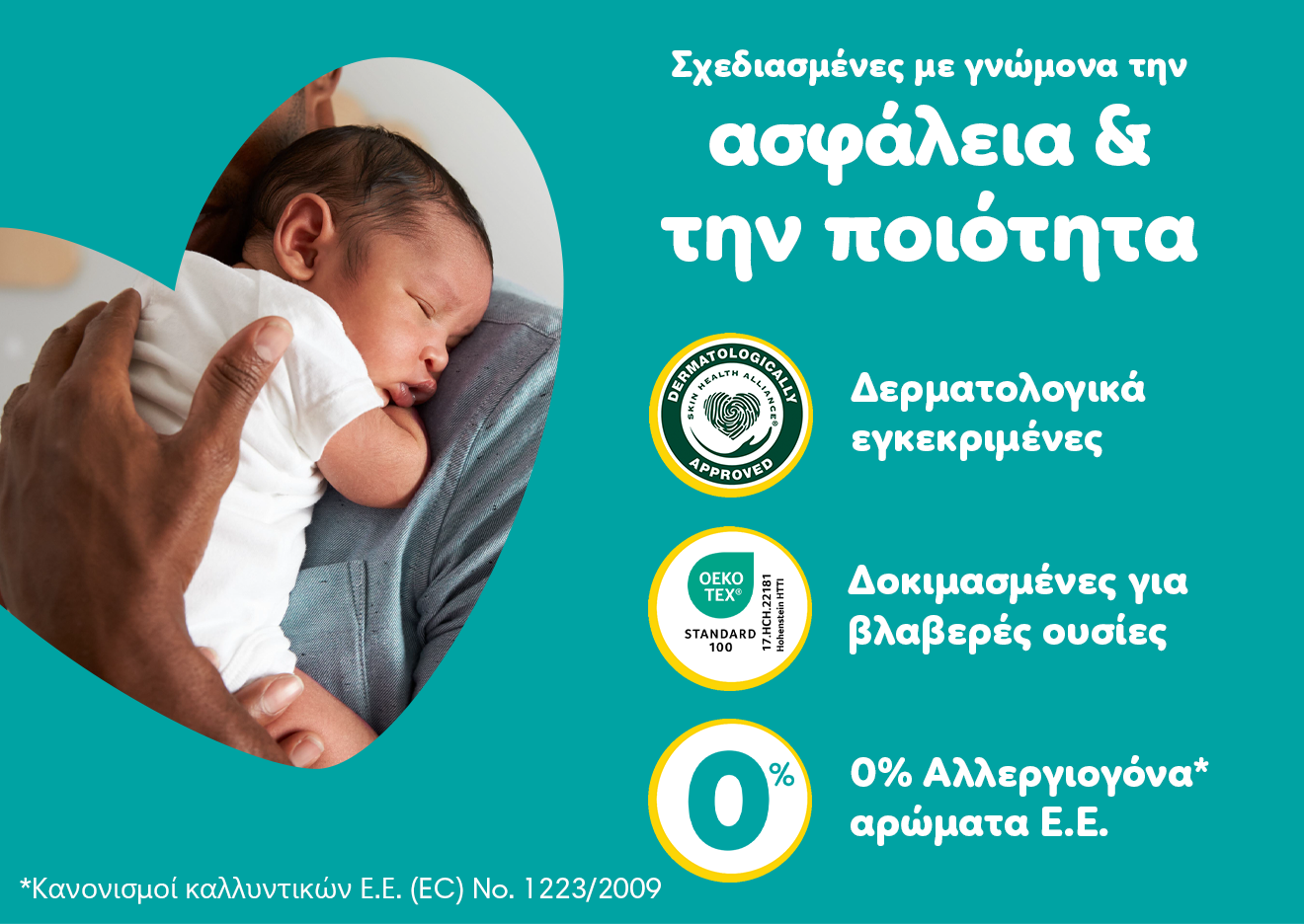 Ένα μωράκι είναι στην αγκαλιά του γονιού του. Σε βεραμάν φόντο αναγράφονται τα εξής χαρακτηριστικά: «Σχεδιασμένες με γνώνομα την ασφάλεια & την ποιότητα  Δερματολογικά εγκεκριμένες Δοκιμασμένες για βλαβερές ουσίες, 0% Αλλεργιογόνα αρώματα Ε.Ε., με αποποίηση ευθυνών τη φράση: Κανονισμοί καλλυντικών Ε.Ε. (EC) No. 1223/2009».