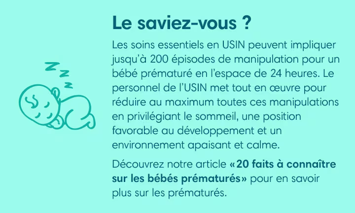 LE SAVIEZ-VOUS ?
Les soins essentiels en USIN peuvent impliquer jusqu’à 200 épisodes de manipulation pour un bébé prématuré en l’espace de 24 heures. Le personnel de l’USIN met tout en œuvre pour réduire au maximum toutes ces manipulations en privilégiant le sommeil, une position favorable au développement et un environnement apaisant et calme.
Découvrez notre article « 20 faits à connaître sur les bébés prématurés » pour en savoir plus sur les prématurés.