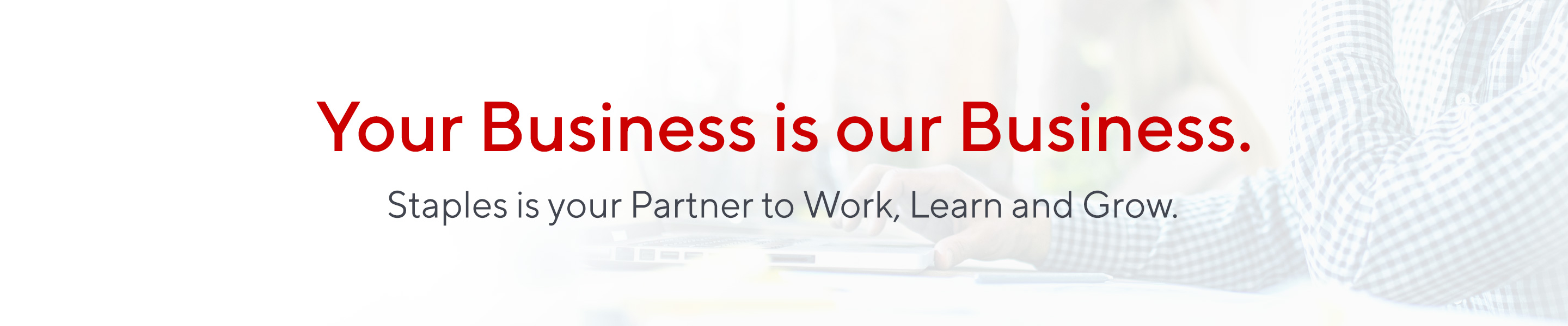 Your Business is our Business.  Staples is your Partner to Work, Learn and Grow.
