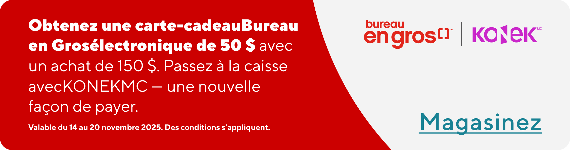 Obtenez une carte-cadeau Bureau en Gros électronique de 50 $ avec un achat de 150 $. Passez à la caisse avec KONEK - une nouvelle façon de payer. Valable du 14 au 20 novembre 2025. Des conditions s'appliquent. En Savoir Plus.