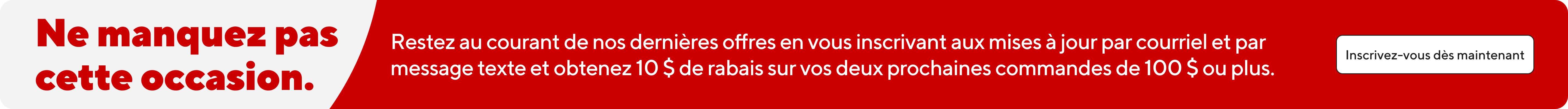 Ne manquez pas cette occasion. Restez au courant de nos dernieres offres en vous inscrivant aux mises a jour par courriel et par message texte et obtenez 10 $ de rabais sur vos deux prochaines commandes de 100 $ ou plus.  Inscrivez-vous des maintenant