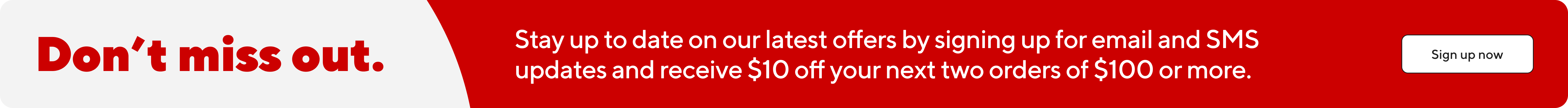 Don't miss out.  Stay up to date on our latest offers by signing up for email and SMS updates and receive $10 off your next two orders of $100 or more.  Sign up now