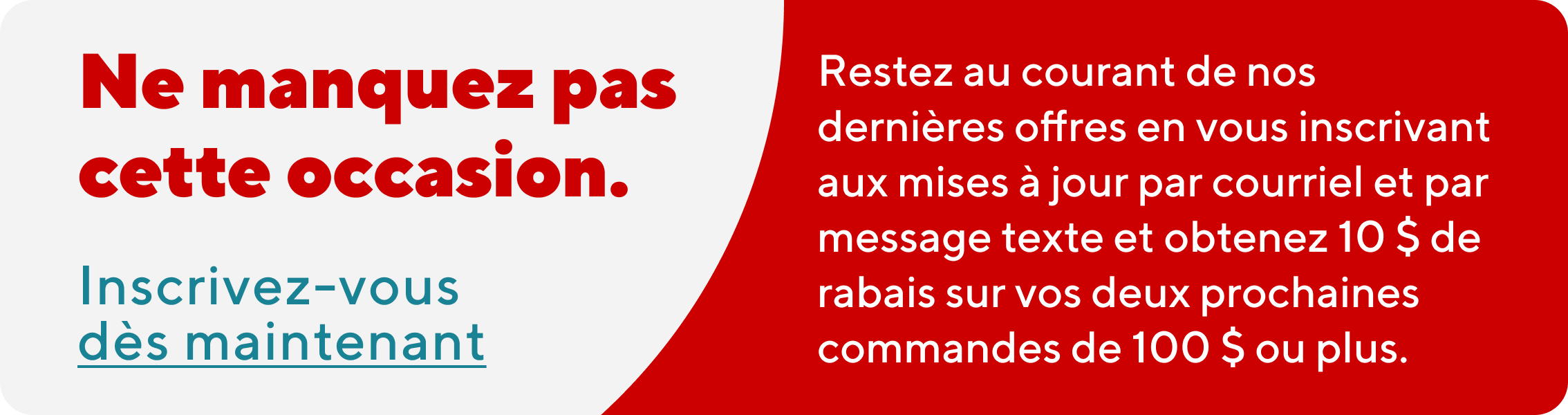 Ne manquez pas cette occasion. Restez au courant de nos dernieres offres en vous inscrivant aux mises a jour par courriel et par message texte et obtenez 10 $ de rabais sur vos deux prochaines commandes de 100 $ ou plus.  Inscrivez-vous des maintenant