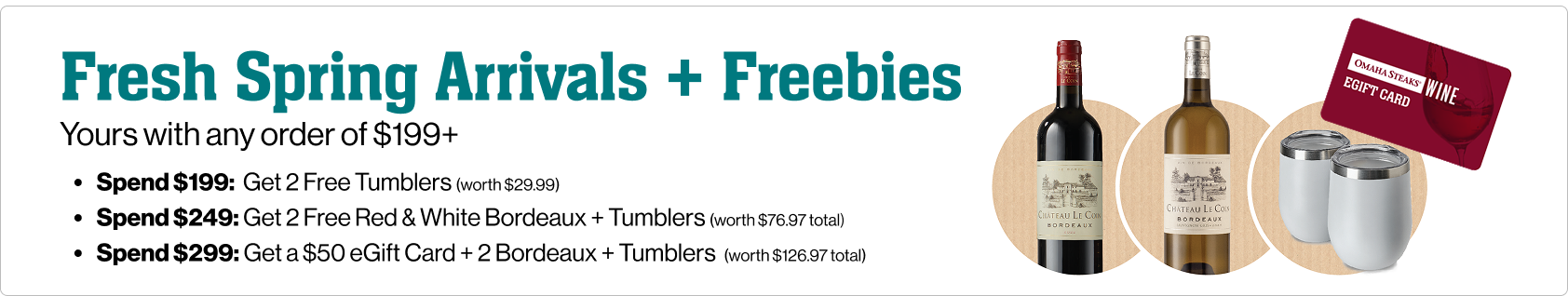Fresh spring arrivals and freebies. Yours with any order of $199+. Spend $199, Get 2 free tumblers (worth $29.99). Spend $249, get 2 free red & white bordeaux wines + tumblers (worth $76.97 total). Spend $299, get a $50 egift card + 2 bordeaux + tumblers