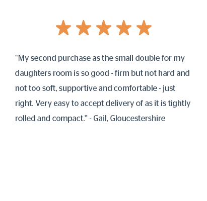 “My second purchase as the small double for my daughters room is so good - firm but not hard and not too soft, supportive and comfortable - just right. Very easy to accept delivery of as it is tightly rolled and compact.” - Gail, Gloucestershire
