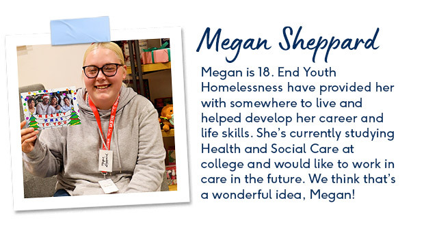 Megan is 18. End Youth Homelessness have provided her with somewhere to live and helped develop her career and life skills. She’s currently studying Health and Social Care at college and would like to work in care in the future. 