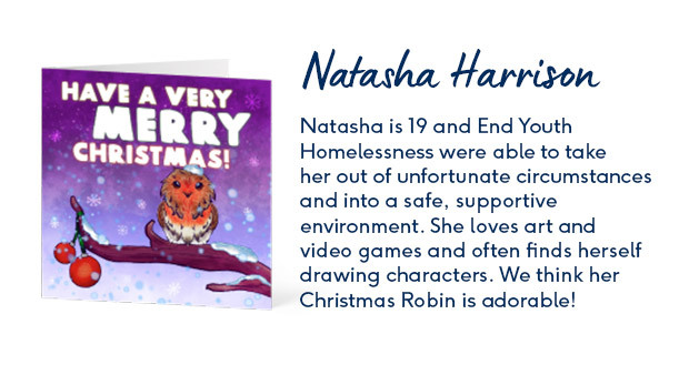 Natasha is 19 and End Youth Homelessness were able to take her out of unfortunate circumstances and into a safe, supportive environment. She loves art and video games and often finds herself drawing characters. We think her Christmas Robin is adorable!