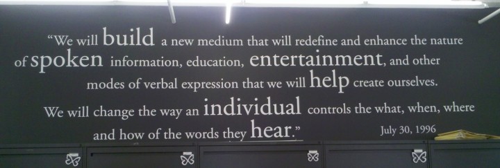 Audible’s original mission statement from 1996, posted on the wall of our first office, says: "We will build a new medium that will redefine and enhance the nature of spoken information, education, entertainment, and other modes of verbal expression that we will help create ourselves. We will change the way an individual controls the what, when, where and how of the words they hear. July 30,1996"