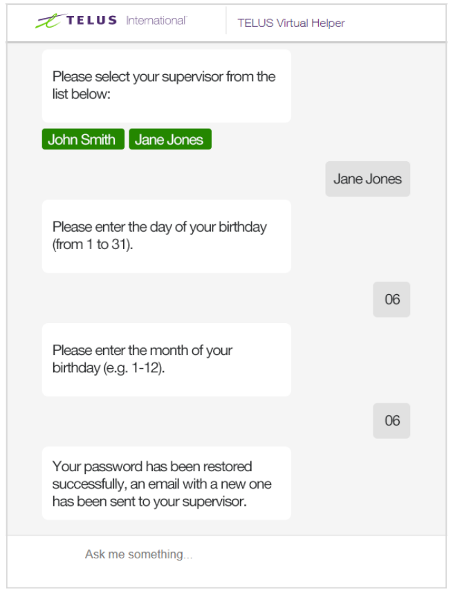 A screenshot of the TELUS International Virtual Helper chat bot. The text on the screen reads as follows - Bot: Please select your supervisor from the list below: John Smith, Jane Jones. Team member: Jane Jones. Bot: Please enter the day of your birthday (from 1 to 31). Team member: 06. Bot: Please enter the month of your birthday (e.g. 1-12). Team member: 06. Bot: Your password has been restored successfully, an email with a new one has been sent to your supervisor. 