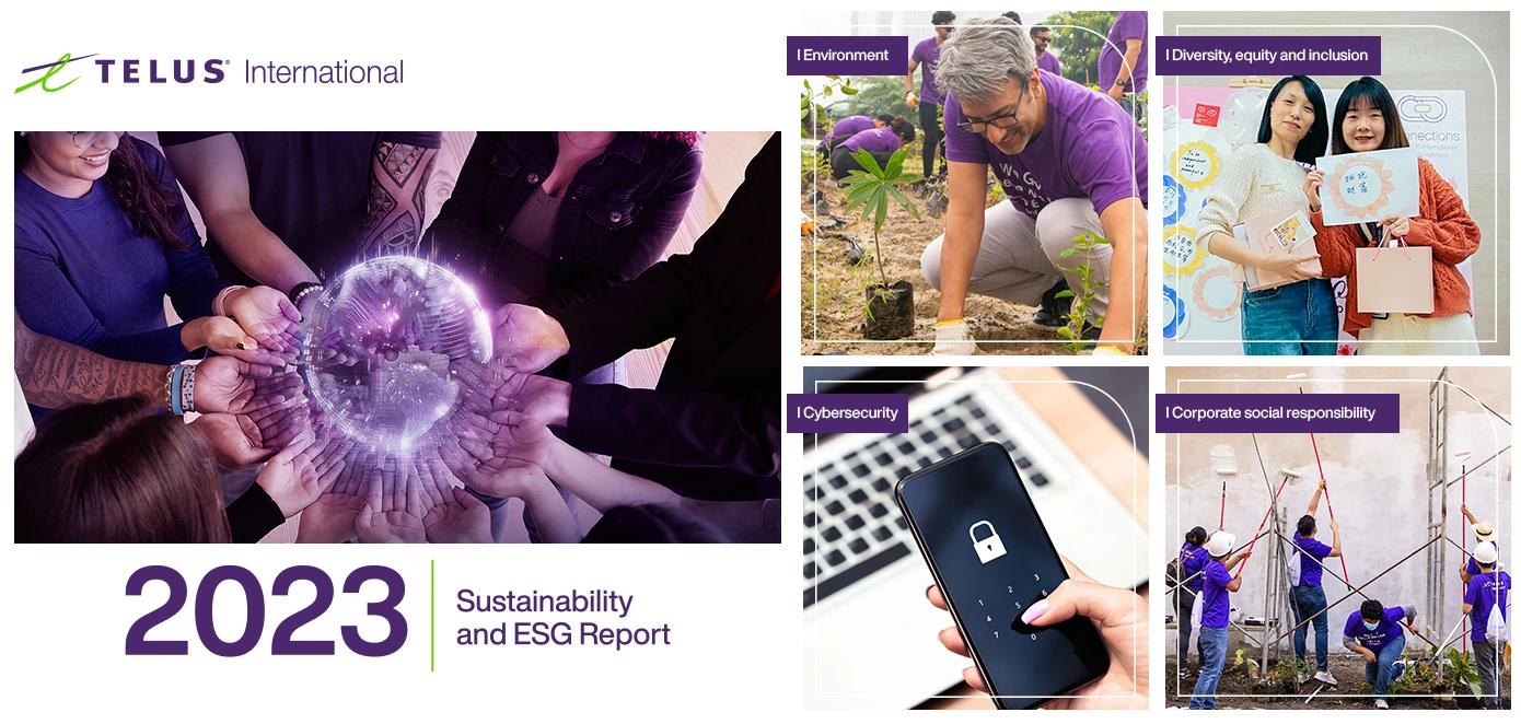 The cover of TELUS International's 2023 Sustainability and ESG Report. Beside the cover is a grid of four images, representing four commitments. 1. Environment: Depicting a TELUS International team member planting a tree. 2. Diversity, equity and inclusion: Depicting two TELUS International team members posing with a drawing. 3. Cybersecurity: Depicting a hand unlocking a smartphone with a passcode. 4. Corporate social responsibility: Depicting TELUS International team members working together to paint a building.