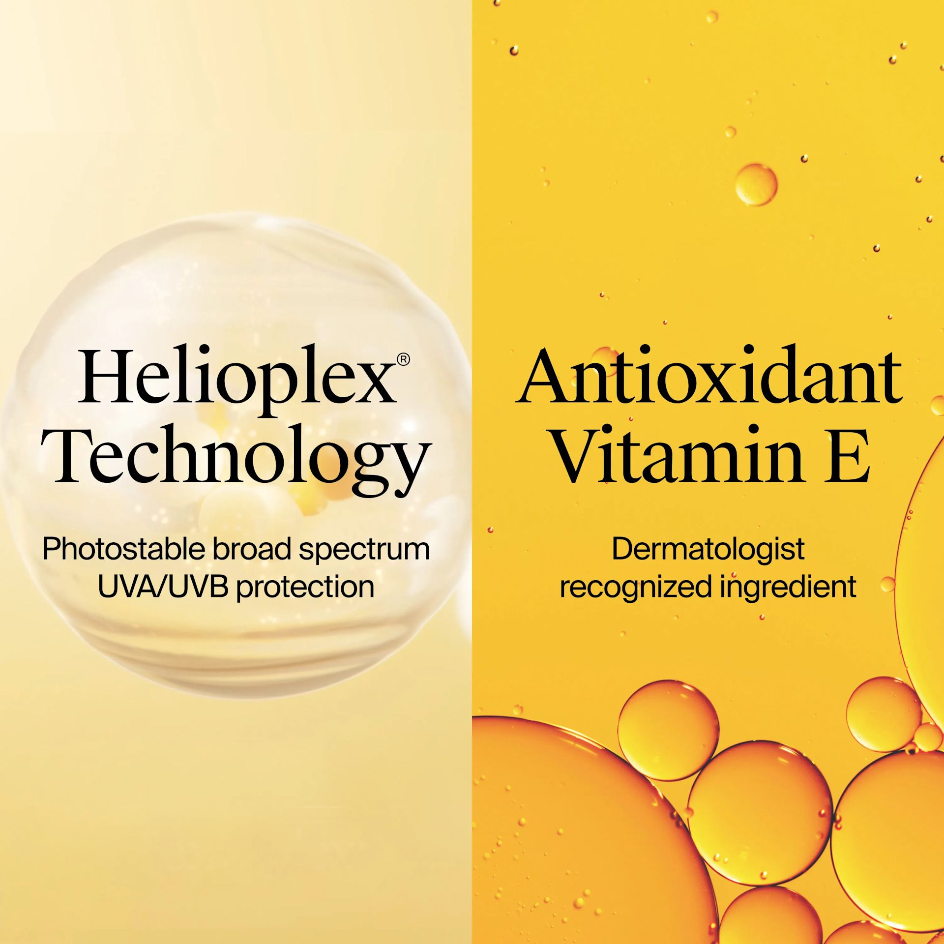 Ingredients Include Helioplex® Technology, photostable broad spectrum UVA/UVB protection. Antioxidant Vitamin E, Dermatologist recognized ingredient