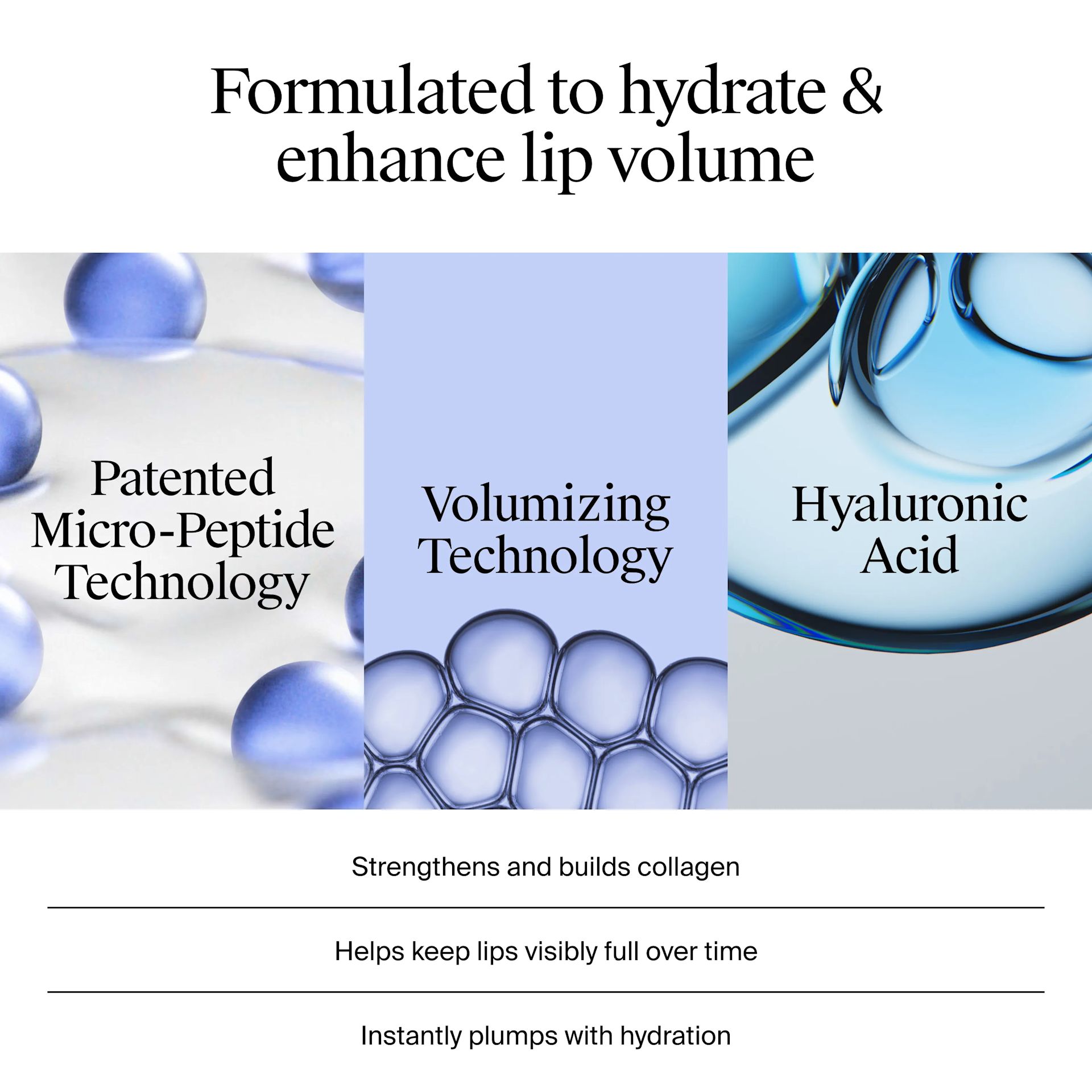 Formulated to hydrate & enhance lip volume with patented micro-peptide technology, volumizing technology, and hyalouronic acid