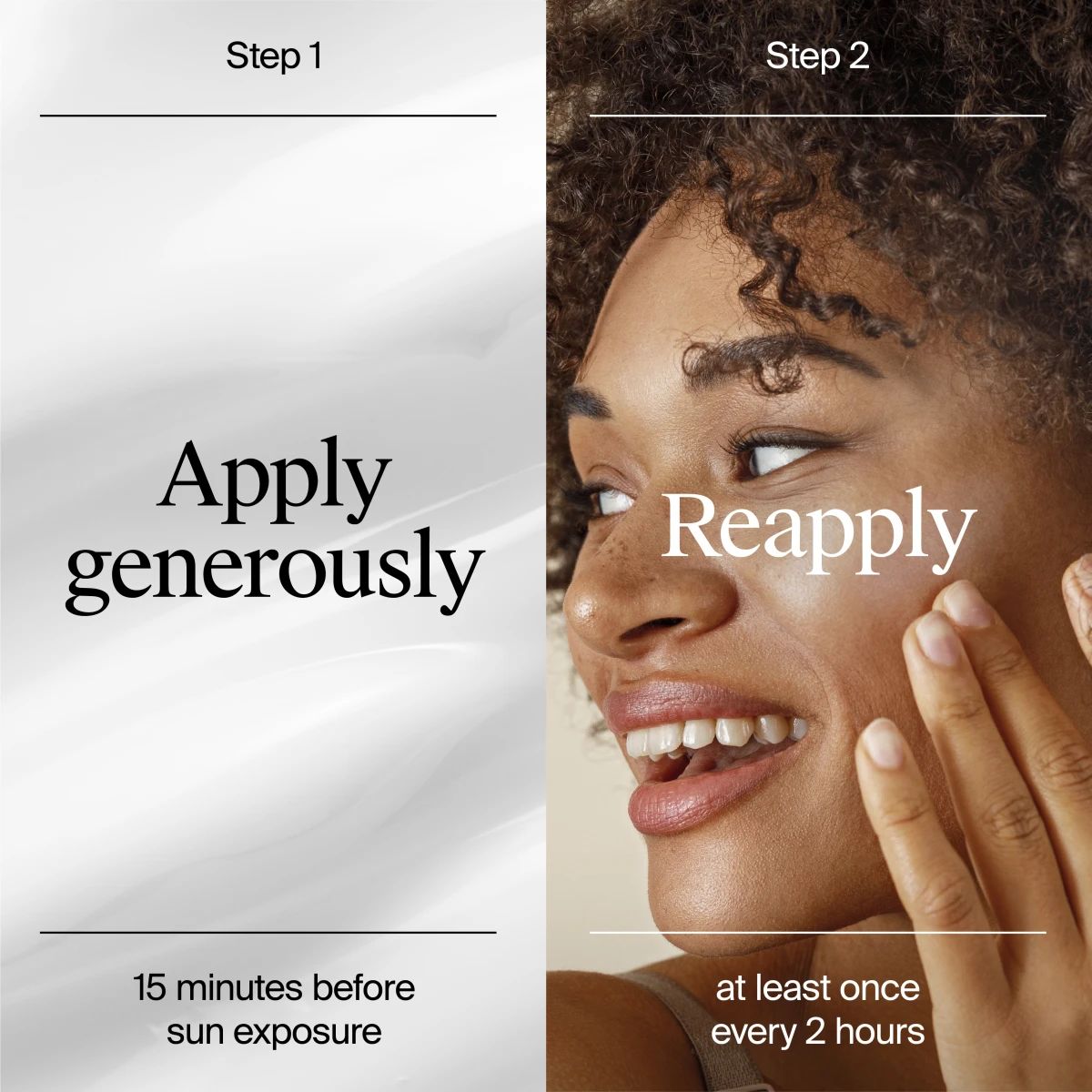 Step 1 Apply generously 15 minutes before sun exposure; Step 2 Reapply at least once every 2 hours