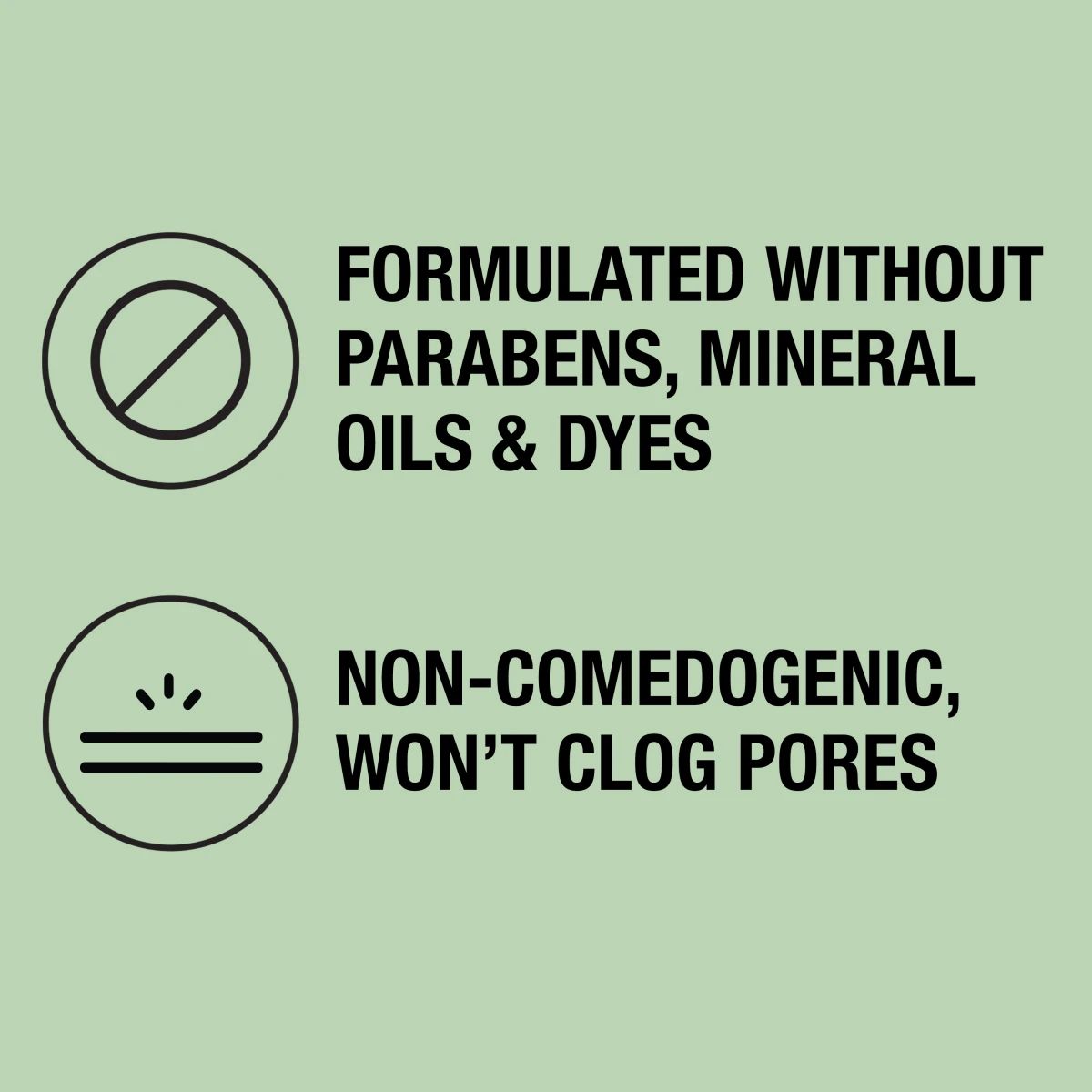Neutrogena® formulated without parabens, mineral oils or dyes, non-comedogenic and won't clog pores