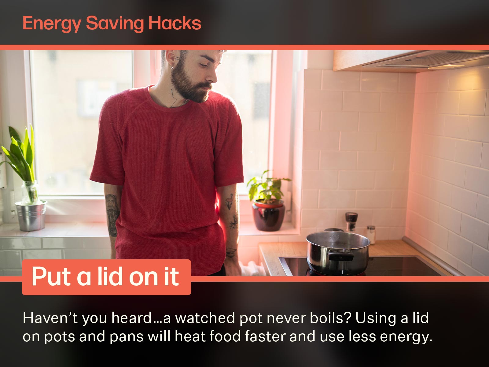 A young man taking a look at a pot of boiling water. If he were to put a lid on the pot, it would make for a more efficient use of energy. Text on image says: Energy Saving Hacks. Put a lid on it. Haven't you heard...a watched pot never boils? Using a lid on pots and pans will heat food faster and use less energy.