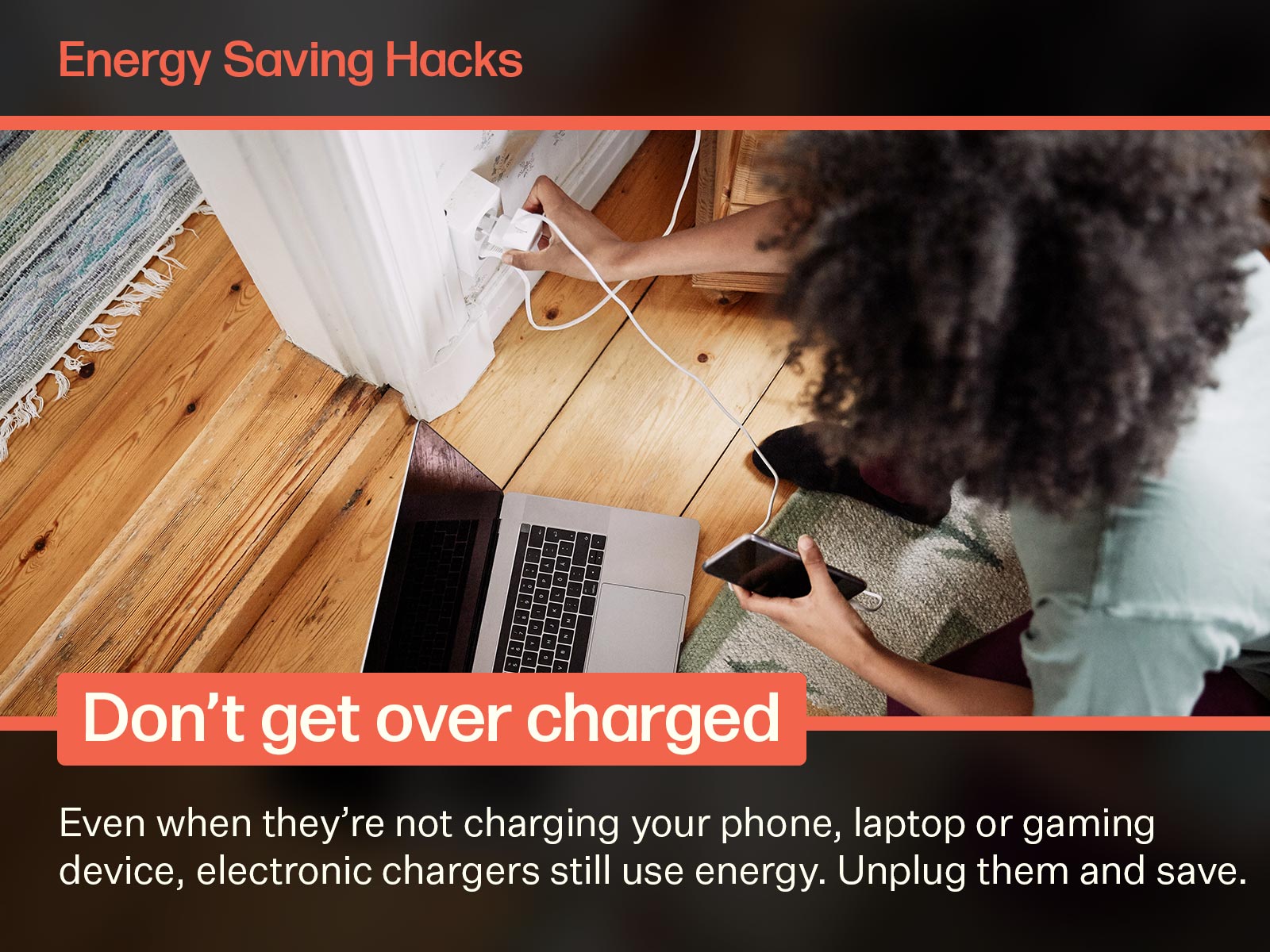 To save energy, unplug devices when they aren't in use. Image on text says: Energy Saving Hacks. Don't get over charged. Even when they're not charging your phone, laptop or gaming device, electronic chargers still use energy. Unplug them and save.