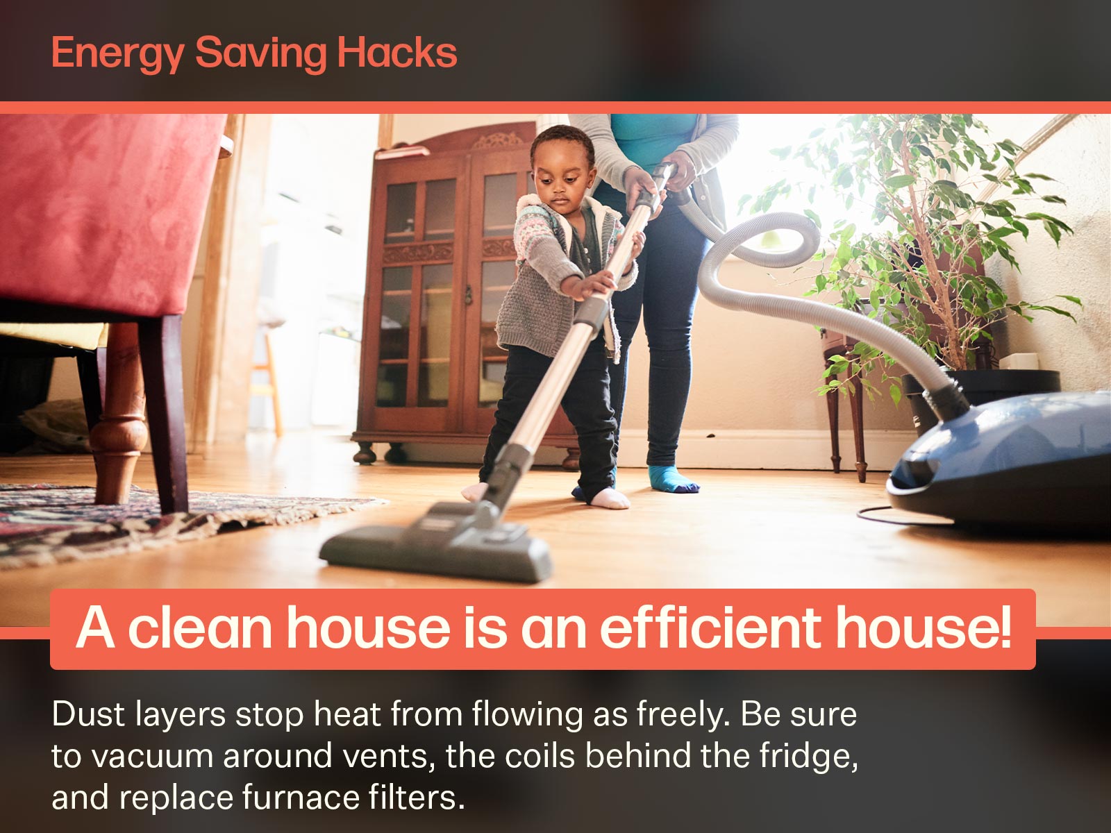A young boy helps his family vacuum and clean the house. By vacuuming around vents and keeping furnace filters clear, you'll use energy more efficiently. Image on text says: Energy Saving Hacks. A clean house is an efficient house! Dust layers stop heat from flowing as freely. Be sure to vacuum around vents, the coils behind the fridge, and replace furnace filters.
