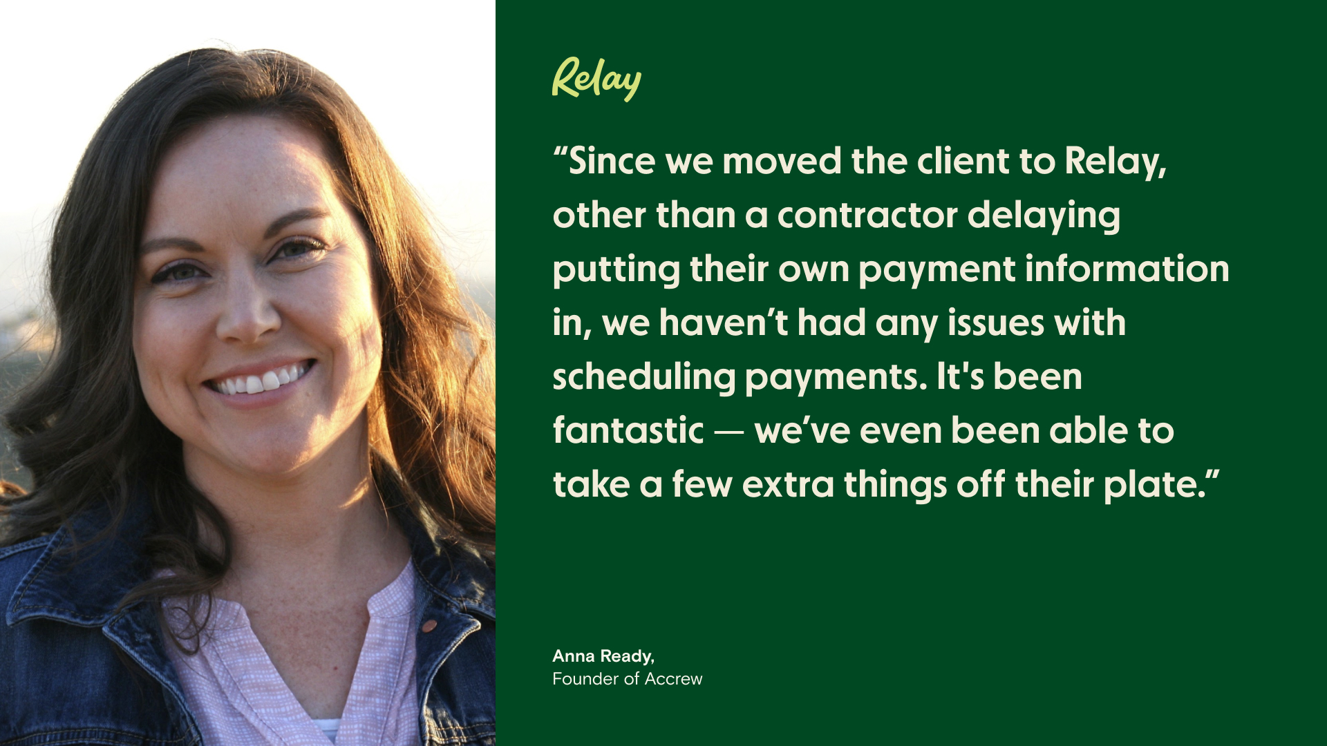 "Since we moved the client to Relay, other than a contractor delaying putting their payment information in, we haven't had any issues with scheduling payments. It's been fantastic — we've even been able to take a few extra things off their plate," says Anna Ready, Founder of Accrew. 