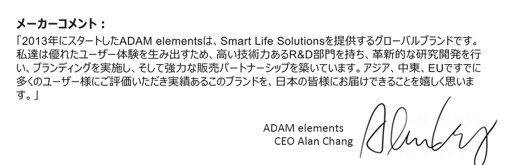メーカーコメント：「2013年にスタートしたADAM elementsは、Smart Life Solutionsを提供するグローバルブランドです。私達は優れたユーザー体験を生み出すため、高い技術力あるR&D部門を持ち、革新的な研究開発を行い、ブランディングを実施し、そして強力な販売パートナーシップを築いています。アジア、中東、EUですでに多くのユーザー様にご評価いただき実績あるこのブランドを、日本の皆様にお届けできることを嬉しく思います。」 ADAM elements CEO Alan Chang